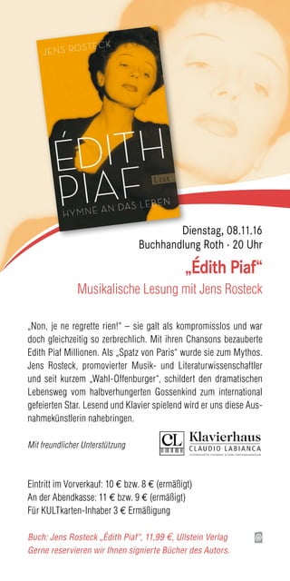 „Non, je ne regrette rien!“ – sie galt als kompromisslos und war
doch gleichzeitig so zerbrechlich. Mit ihren Chansons bezauberte
Edith Piaf Millionen. Als „Spatz von Paris“ wurde sie zum Mythos.
Jens Rosteck, promovierter Musik- und Literaturwissenschaftler
und seit kurzem „Wahl-Offenburger“, schildert den dramatischen
Lebensweg vom halbverhungerten Gossenkind zum international
gefeierten Star. Lesend und Klavier spielend wird er uns diese Aus-
nahmekünstlerin nahebringen.
Mit freundlicher Unterstützung
Eintritt im Vorverkauf: 10 € bzw. 8 € (ermäßigt)
An der Abendkasse: 11 € bzw. 9 € (ermäßigt)
Für KULTkarten-Inhaber 3 € Ermäßigung
Buch: Jens Rosteck „Édith Piaf“, 11,99 €, Ullstein Verlag
Gerne reservieren wir Ihnen signierte Bücher des Autors.
„Édith Piaf“
Musikalische Lesung mit Jens Rosteck
Dienstag, 08.11.16
Buchhandlung Roth · 20 Uhr
 