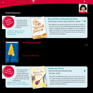 Ich empfehle diesen
Roman all jenen, die
bereit sind, sich auf
etwas Ungewöhnliches
einzulassen.
Gabi Bucher-Mattes, 52 Jahre,
Bauingenieurin, liebt genau
solche Romane
Durch die einfühlsame
Art und Weise, wie
Petra Durst-Benning die
Gedanken der verschie-
denen Personen beschreibt,
kann man sich sehr gut in alle
hineinversetzen.
Edeltraud Heller, 62 Jahre, liebt
Bücher und ist Oma aus Leidenschaft
Etta und Otto und Russell und James
Emma Hooper, Droemer Verlag, 336 Seiten, 19,99 €
Sehr einfühlsam und poetisch beschreibt Emma Hooper die Geschich-
te von Etta und den seit ihrer Kindheit befreundeten Männern Otto und
Russell. In ständigem Wechsel der Zeitebenen und der Perspektiven
werden ihre Kindheit, ihre Jugend, das Erleben des Krieges sowie ihr
Älterwerden erzählt. Alle drei Protagonisten zeigen, wie wichtig es ist,
seine Träume nicht aufzugeben.
Kräuter der Provinz
Petra Durst-Benning, Blanvalet Verlag,
512 Seiten, 9,99 €
„Was soll nur aus Maierhofen werden, wenn ich nicht mehr da sein soll-
te?“, dachte Theresa, die kranke Bürgermeisterin dieses kleinen Ortes
im Allgäu, wo sie jeder kennt. Da kommt ihr zusammen mit ihrer Cousi-
ne Greta eine Idee: eine Imagekampagne! Nach und nach machen alle
Bewohner des kleinen Dorfes mit.
Kunden-empfehlung vonGabi Bucher-Mattes
Kunden-empfehlung vonEdeltraud Heller
Unterhaltsames
Der Wörterschmuggler
Natalio Grueso, Atlantik Verlag, 256 Seiten, 18,00 €
Bruno Labastide ist ein Weltenbummler, ein Abenteurer, ein sympathischer Ganove und vor allem ein Geschichtenerzähler.
Er weiß, nur die vollkommene Geschichte öffnet die Tür zum Herzen der Japanerin Keiko. Seine magischen, bewegenden,
betörenden Erzählungen führen den Leser nach Südamerika, Asien, Shanghai, Paris und wieder zurück nach Venedig.
Empfohlen von Monika Noll Ein überraschend gut geschriebener Roman voller Charme und Poesie – ein sehr gelungenes
Debüt des Spaniers Natalio Gruesio.
Monika Noll
16
 