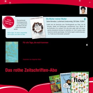 Eine berührende
Familiengeschichte,
in der Frauenschick-
sale dieser Zeit sehr
treffend beschrieben
werden.
Beate Jäger, 54 Jahre, Angestellte,
sehr kreativ und offen für alles
Die Mutter meiner Mutter
Sabine Rennefanz, Luchterhand Literaturverlag, 256 Seiten, 19,99 €
Erzählt wird die Geschichte einer Flüchtlingsfamilie aus Polen, die mit
Verlusten, Gewalt und Entbehrungen zurechtkommen muss. Warum ist
die Großmutter oft so seltsam? Erst viele Jahre später stellt sich heraus,
welches dramatische Schicksal ihr widerfahren ist. Fast ihr ganzes Leben
lang hat sie darüber geschwiegen. Die Familie reagiert zunächst fassungs-
los. Findet sie am Ende wieder zueinander?
Kunden-empfehlung vonBeate Jäger
Für alle Tage, die noch kommen
Teresa Driscoll, Knaur Verlag, 368 Seiten, 16,99 €
Eleanor weiß, dass sie bald sterben wird. Doch ihrer Tochter Melissa verheimlicht sie dies, um ihr so lange wie möglich eine
unbeschwerte Kindheit zu ermöglichen. 17 Jahre nach dem Tod der Mutter wird Melissa ein Buch zugestellt, in dem ihre Mutter
von ihren gemeinsamen Erlebnissen, Gedanken und Erinnerungen erzählt. Es enthält etliche Rezepte – für die Küche und für das
Leben. Melissa beginnt zu verstehen, wie sehr sie geliebt wurde und dass sie der Liebe vertrauen darf. So beginnt für sie eine
Reise in die Vergangenheit und zugleich eine Reise zu sich selbst.
Empfohlen von Sieglinde Ritter Dieser bezaubernde, gefühlvolle Roman über das Leben, das Vertrauen und die Liebe bis
über den Tod hinaus hat mich sehr berührt.
Das rothe Zeitschriften-Abo
Ob „GEOlino“, „brandeins“ oder „flow“: Sie können die gewünschte Zeitschrift
bei uns als Abo bestellen und sich direkt nach Hause liefern lassen.
Oder Sie verschenken ein Zeitschriften-Abo und überraschen damit Ihre Lieben.
Sieglinde Ritter
21
 