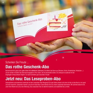 Roth im Abo
Schenken Sie Freude ...
Das rothe Geschenk-Abo
Bücherfreude fürs ganze Jahr (oder einen frei wählbaren Zeitraum): Sie wählen das Genre aus (Romane, Krimis, Kinderbücher, Hörbücher ...)
und wir senden monatlich das Überraschungspaket an Ihre Lieben, die Sie beschenken wollen. Ein Umtausch ist jederzeit mit der
beigelegten Umtauschkarte möglich. So macht Schenken ganz besonders Freude!
Jetzt neu: Das Leseproben-Abo
Unkomplizierte und kostenlose Lesefreude mit dem Leseproben-Abo! Neugierig? Ein paar Seiten anlesen und schon ist klar, ob das Buch zu mir passt
und mich anspricht. Leseproben machen Lust auf ein neues Buch. Gerne können Sie nun unsere Leseproben abonnieren. Wir sammeln diese für Sie
unter Ihrem Namen bei uns an der Abholung. Das Leseproben-Abo ist natürlich kostenlos und verpflichtet Sie zu nichts.
22
 