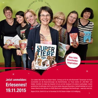 Zum siebten Mal heißt es an diesem Abend: „Vorhang auf für die rothe Bücherwelt.“ Gemeinsam mit Ihnen
durchstreifen wir die Neuerscheinungen des Bücherherbstes. Zur Pause reichen wir „Roth-Wein“ und
Gebäck. Genießen Sie dabei das Gespräch mit uns und den Austausch mit anderen Lesefreudigen. Unsere
persönlichen Vorstellungen sind für uns immer wieder etwas ganz Besonderes. Deshalb beteiligen wir uns mit
diesem Abend an den Aktionen von WUB (Woche der unabhängigen Buchhandlungen – www.wub-event.de).
Beginn 20 Uhr, Eintritt 6 € nur im Vorverkauf, für KULTkarten-Inhaber 3 € Ermäßigung.
Eine tolle
Geschenke-
Inspiration
Jetzt anmelden:
Erlesenes!
19.11.2015
24
 