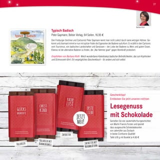 Typisch Badisch
Peter Gaymann, Belser Verlag, 64 Seiten, 16,95 €
Den Freiburger Zeichner und Cartoonist Peter Gaymann kennt man nicht zuletzt durch seine witzigen Hühner. Ge-
konnt und charmant nimmt er nun mit spitzer Feder die Eigenarten der Badener aufs Korn. Er erzählt in den Cartoons
vom Tourismus, von badischen Landschaften und Genüssen – der Liebe der Badener zu Wein und gutem Essen.
Ebenso ist der alternative Badener zu finden, der „Nai hämmer gsait“ gegen Atomkraft protestiert.
Empfohlen von Barbara Roth Welch wunderbares Kaleidoskop badischer Befindlichkeiten, das zum Kopfnicken
und Schmunzeln führt. Ein vergnügliches Geschenkbuch – für andere und sich selbst.
jetzt
neu!
Barbara Roth
27
Vollmilch
Vollmilch mit
Rahmkaramell Zartbitter mit
Rosenblättern
Zartbitter
Geschenktipp!
Entdecken Sie jetzt unseren rot(h)en
Lesegenuss
mit Schokolade
Genießen Sie vier zauberhafte Kurzgeschichten
von Martin Francis Forster und speziell
dazu ausgesuchte Schokoladesorten
von cafemüller aus Durbach
in bester Confiserie-Qualität!
Tafel à 95 g mit Booklet je 4,80 €
 