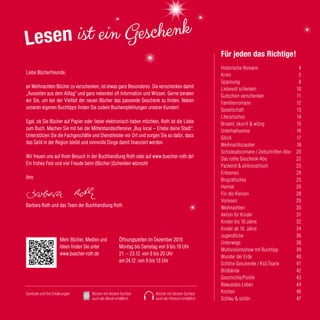 Historische Romane	 4
Krimi	 5
Spannung	 8
Liebevoll schenken	 10
Gutschein verschenken 	 11
Familienromane	 12
Gesellschaft	 13
Literarisches	 14
Brisant, skurril & witzig	 15
Unterhaltsames	 16
Glück	 17
Weihnachtszauber	 18
Schicksalsromane / Zeitschriften-Abo	 20
Das rothe Geschenk-Abo	 22
Packend & philosophisch	 23
Erlesenes	 24
Biografisches	 25
Heimat	 26
Für die Kleinen	 28
Vorlesen	 29
Weihnachten 	 30
Aktion für Kinder	 31
Kinder bis 10 Jahre	 32
Kinder ab 10 Jahre	 34
Jugendliche	 36
Unterwegs	 38
Multivisionsshow mit Buchtipp	 39
Wunder der Erde	 40
Schöne Geschenke / KULTkarte	 41
Bildbände	 42
Geschichte/Politik	 43
Bewusstes Leben	 44
Kochen	 46
Schlau & schön	 47
Für jeden das Richtige!
Öffnungszeiten im Dezember 2015
Montag bis Samstag von 9 bis 19 Uhr
21. – 23.12. von 9 bis 20 Uhr
am 24.12. von 9 bis 13 Uhr
Bücher mit diesem Symbol
auch als Hörbuch erhältlich
Symbole und ihre Erklärungen: Bücher mit diesem Symbol
auch als eBook erhältlich
Mehr Bücher, Medien und
Ideen finden Sie unter
www.buecher-roth.de
Liebe Bücherfreunde,
an Weihnachten Bücher zu verschenken, ist etwas ganz Besonderes. Sie verschenken damit
„Auszeiten aus dem Alltag“ und ganz nebenbei oft Information und Wissen. Gerne beraten
wir Sie, um bei der Vielfalt der neuen Bücher das passende Geschenk zu finden. Neben
unseren eigenen Buchtipps finden Sie zudem Buchempfehlungen unserer Kunden!
Egal, ob Sie Bücher auf Papier oder lieber elektronisch haben möchten, Roth ist die Liebe
zum Buch. Machen Sie mit bei der Mittelstandsoffensive „Buy local – Erlebe deine Stadt“.
Unterstützen Sie die Fachgeschäfte und Dienstleister vor Ort und sorgen Sie so dafür, dass
das Geld in der Region bleibt und sinnvolle Dinge damit finanziert werden.
Wir freuen uns auf Ihren Besuch in der Buchhandlung Roth oder auf www.buecher-roth.de!
Ein frohes Fest und viel Freude beim (Bücher-)Schenken wünscht
Ihre
Barbara Roth und das Team der Buchhandlung Roth
 