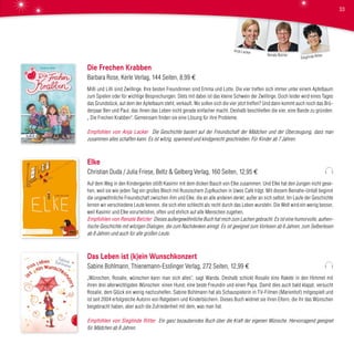 Die Frechen Krabben
Barbara Rose, Kerle Verlag, 144 Seiten, 8,99 €
Milli und Lilli sind Zwillinge. Ihre besten Freundinnen sind Emma und Lotte. Die vier treffen sich immer unter einem Apfelbaum
zum Spielen oder für wichtige Besprechungen. Stets mit dabei ist das kleine Schwein der Zwillinge. Doch leider wird eines Tages
das Grundstück, auf dem der Apfelbaum steht, verkauft. Wo sollen sich die vier jetzt treffen? Und dann kommt auch noch das Brü-
derpaar Ben und Paul, das ihnen das Leben nicht gerade einfacher macht. Deshalb beschließen die vier, eine Bande zu gründen:
„ Die Frechen Krabben“. Gemeinsam finden sie eine Lösung für ihre Probleme.
Empfohlen von Anja Lacker Die Geschichte basiert auf der Freundschaft der Mädchen und der Überzeugung, dass man
zusammen alles schaffen kann. Es ist witzig, spannend und kindgerecht geschrieben. Für Kinder ab 7 Jahren.
Elke
Christian Duda / Julia Friese, Beltz & Gelberg Verlag, 160 Seiten, 12,95 €
Auf dem Weg in den Kindergarten stößt Kasimir mit dem dicken Bauch von Elke zusammen. Und Elke hat den Jungen nicht gese-
hen, weil sie wie jeden Tag ein großes Blech mit Russischem Zupfkuchen in Uwes Café trägt. Mit diesem Beinahe-Unfall beginnt
die ungewöhnliche Freundschaft zwischen ihm und Elke, die an alle anderen denkt, außer an sich selbst. Im Laufe der Geschichte
lernen wir verschiedene Leute kennen, die sich eher schlecht als recht durch das Leben wursteln. Die Welt wird ein wenig besser,
weil Kasimir und Elke vorurteilsfrei, offen und ehrlich auf alle Menschen zugehen.
Empfohlen von Renate Betzler Dieses außergewöhnliche Buch hat mich zum Lachen gebracht. Es ist eine humorvolle, authen-
tische Geschichte mit witzigen Dialogen, die zum Nachdenken anregt. Es ist geeignet zum Vorlesen ab 6 Jahren, zum Selberlesen
ab 8 Jahren und auch für alle großen Leute.
Das Leben ist (k)ein Wunschkonzert
Sabine Bohlmann, Thienemann-Esslinger Verlag, 272 Seiten, 12,99 €
„Wünschen, Rosalie, wünschen kann man sich alles“, sagt Wanda. Deshalb schickt Rosalie eine Rakete in den Himmel mit
ihren drei allerwichtigsten Wünschen: einen Hund, eine beste Freundin und einen Papa. Damit dies auch bald klappt, versucht
Rosalie, dem Glück ein wenig nachzuhelfen. Sabine Bohlmann hat als Schauspielerin in TV-Filmen (Marienhof) mitgespielt und
ist seit 2004 erfolgreiche Autorin von Ratgebern und Kinderbüchern. Dieses Buch widmet sie ihren Eltern, die ihr das Wünschen
beigebracht haben, aber auch die Zufriedenheit mit dem, was man hat.
Empfohlen von Sieglinde Ritter Ein ganz bezauberndes Buch über die Kraft der eigenen Wünsche. Hervorragend geeignet
für Mädchen ab 8 Jahren.
Sieglinde RitterRenate Betzler
Anja Lacker
33
 