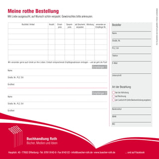 Hauptstr. 45 · 77652 Offenburg · Tel. 0781 9142-0 · Fax 9142-22 · info@buecher-roth.de · www.buecher-roth.de ... und auf Facebook
Buchhandlung Roth
Bücher, Medien und Ideen
Meine rothe Bestellung
Mit Liebe ausgesucht, auf Wunsch schön verpackt. Gewünschtes bitte ankreuzen.
Buchtitel / Artikel Anzahl Einzel-
preis
Gesamt-
preis
als Geschenk
verpacken
Abholung versenden an
Empfänger Nr.
Besteller
____________________________________
Name
____________________________________
Straße, Nr.
____________________________________
PLZ, Ort
____________________________________
Telefon
____________________________________
E-Mail
____________________________________
Unterschrift
Art der Bezahlung
bar bei Abholung
auf Rechnung
per Lastschrift (bitte Bankverbindung angeben)
____________________________________
Bankinstitut
____________________________________
IBAN
____________________________________
BIC
__________________________________________________________________________________________
Name
__________________________________________________________________________________________
Straße, Nr., PLZ, Ort
__________________________________________________________________________________________
Grußtext
__________________________________________________________________________________________
Name
__________________________________________________________________________________________
Straße, Nr., PLZ, Ort
__________________________________________________________________________________________
Grußtext
Empfänger 1
Empfänger 2
Wir versenden gerne auch direkt an Ihre Lieben. Einfach entsprechende Empfängeradressen eintragen – und ab geht die Post!
FürDruckfehlerwirdnichtgehaftet.Irrtümervorbehalten.
 