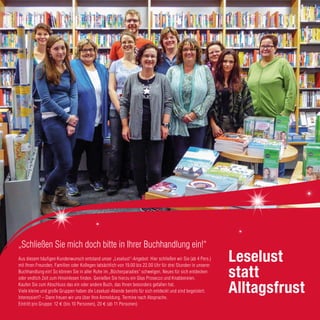 Leselust
statt
Alltagsfrust
„Schließen Sie mich doch bitte in Ihrer Buchhandlung ein!“
Aus diesem häufigen Kundenwunsch entstand unser „Leselust“-Angebot: Hier schließen wir Sie (ab 4 Pers.)
mit Ihren Freunden, Familien oder Kollegen tatsächlich von 19.00 bis 22.00 Uhr für drei Stunden in unserer
Buchhandlung ein! So können Sie in aller Ruhe im „Bücherparadies“ schwelgen, Neues für sich entdecken
oder endlich Zeit zum Hineinlesen finden. Genießen Sie hierzu ein Glas Prosecco und Knabbereien.
Kaufen Sie zum Abschluss das ein oder andere Buch, das Ihnen besonders gefallen hat.
Viele kleine und große Gruppen haben die Leselust-Abende bereits für sich entdeckt und sind begeistert.
Interessiert? – Dann freuen wir uns über Ihre Anmeldung. Termine nach Absprache.
Eintritt pro Gruppe: 12 € (bis 10 Personen), 20 € (ab 11 Personen)
11
 