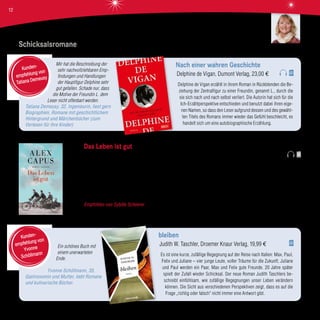 Mir hat die Beschreibung der
sehr nachvollziehbaren Emp-
findungen und Handlungen
der Hauptfigur Delphine sehr
gut gefallen. Schade nur, dass
die Motive der Freundin L. dem
Leser nicht offenbart werden.
Tatiana Demeusy, 32, Ingenieurin, liest gern
Biographien, Romane mit geschichtlichem
Hintergrund und Märchenbücher (zum
Vorlesen für ihre Kinder)
Nach einer wahren Geschichte
Delphine de Vigan, Dumont Verlag, 23,00 €
Delphine de Vigan erzählt in ihrem Roman in Rückblenden die Be-
ziehung der Zentralfigur zu einer Freundin, genannt L., durch die
sie sich nach und nach selbst verliert. Die Autorin hat sich für die
Ich-Erzählperspektive entschieden und benutzt dabei ihren eige-
nen Namen, so dass den Leser aufgrund dessen und des gewähl-
ten Titels des Romans immer wieder das Gefühl beschleicht, es
handelt sich um eine autobiographische Erzählung.
Kunden-
empfehlung von
Tatiana Demeusy
Ein schönes Buch mit
einem unerwarteten
Ende.
Yvonne Schöllmann, 35,
Gastronomin und Mutter, liebt Romane
und kulinarische Bücher.
bleiben
Judith W. Taschler, Droemer Knaur Verlag, 19,99 €
Es ist eine kurze, zufällige Begegnung auf der Reise nach Italien: Max, Paul,
Felix und Juliane – vier junge Leute, voller Träume für die Zukunft. Juliane
und Paul werden ein Paar, Max und Felix gute Freunde. 20 Jahre später
spielt der Zufall wieder Schicksal. Der neue Roman Judith Taschlers be-
schreibt einfühlsam, wie zufällige Begegnungen unser Leben verändern
können. Die Sicht aus verschiedenen Perspektiven zeigt, dass es auf die
Frage „richtig oder falsch“ nicht immer eine Antwort gibt.
Kunden-
empfehlung von
Yvonne
Schöllmann
Schicksalsromane
Das Leben ist gut
Alex Capus, Hanser Verlag, 20,00 €
Max ist seit 25 Jahren glücklich verheiratet, Vater von drei Söhnen und Besitzer einer Bar. Außerdem ist er Schriftsteller. Doch
nun zieht es Tina, seine Frau, nach Paris an die Sorbonne, wo sie einen Lehrauftrag erhalten hat, und Max bleibt mit seinen
halbwüchsigen Söhnen zurück. Da kann man schon mal ins Nachdenken kommen. Und das tut Max in seinen Tagträumen
oder in den stillen Momenten in seiner Bar. Er erzählt von Menschen, Stierköpfen und anderen Begebenheiten des Alltags. Mit
dem Fazit: Das Leben ist gut.
Empfohlen von Sybille Scheerer Mit seiner Liebe zum Alltag, seinen Protagonisten und den kleinen Dingen des Lebens hat
Alex Capus mich durch diesen Roman fliegen lassen. Ein wunderbares Buch!
Sybille Scheerer
12
 