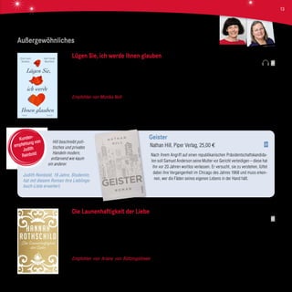 Außergewöhnliches
Hill beschreibt poli-
tisches und privates
Handeln modern,
entlarvend wie kaum
ein anderer.
Judith Reinbold, 19 Jahre, Studentin,
hat mit diesem Roman ihre Lieblings-
buch-Liste erweitert.
Geister
Nathan Hill, Piper Verlag, 25,00 €
Nach ihrem Angriff auf einen republikanischen Präsidentschaftskandida-
ten soll Samuel Anderson seine Mutter vor Gericht verteidigen – diese hat
ihn vor 20 Jahren wortlos verlassen. Er versucht, sie zu verstehen, lüftet
dabei ihre Vergangenheit im Chicago des Jahres 1968 und muss erken-
nen, wer die Fäden seines eigenen Lebens in der Hand hält.
Kunden-
empfehlung von
Judith
Reinbold
Die Launenhaftigkeit der Liebe
Hannah Rothschild, DVA, 21,99 €
Annie McDee kauft bei einem Londoner Trödler ein verstaubtes kleines Gemälde. Sie ahnt nicht, dass dieses Bild Monate später
die internationale Kunstwelt in Aufruhr bringen wird. Russische Oligarchen, Staatspräsidenten, eine Ölscheichgattin und ein
millionenschwerer Gangsterrapper liefern sich einen erbitterten Kampf um das Bild, als es beim altehrwürdigen Auktionshaus
Monachorum & Sons angeboten wird. Aber auch Annies Leben gerät aus den Fugen. Plötzlich befindet sie sich mitten im Zentrum
dunkler Machenschaften skrupelloser Kunsthändler.
Empfohlen von Ariane von Bültzingslöwen Dieser Roman ist ein Paukenschlag für alle, die Spannung lieben! Sofort
versinkt der Leser in der internationalen Kunstszene, spürt das Ambiente eines Traditionsauktionshauses und fühlt sich fast schon
selbst in die Abgründe krimineller Kunsthändler gejagt. Vergessen Sie während der Lektüre das Atmen nicht!
Lügen Sie, ich werde Ihnen glauben
Anne-Laure Bondoux/Jean-Claude Mourlevat, Deuticke Verlag, 20,00 €
Ein mysteriöser Umschlag im Briefkasten von Pierre-Marie Sotto löst einen fulminanten E-Mail-Kontakt aus. Der berühmte
Schriftsteller und seine begeisterte Leserin Adeline sind ein ungleiches Paar und sie verbindet ein großes Geheimnis. In einem
Feuerwerk von Worten und Andeutungen löst sich das Rätsel.
Empfohlen von Monika Noll Ein E-Mail-Roman mit Esprit, geistreich, voller Lebensweisheiten, elegant geschrieben – beste
Unterhaltung aus Frankreich.
Ariane v. BültzingslöwenMonika Noll
13
 