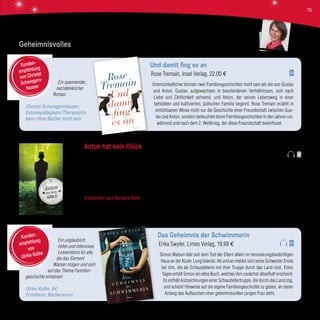 Ein spannender,
nachdenklicher
Roman.
Christel Schwiegershausen,
Eutoniepädagogin/Therapeutin,
kann ohne Bücher nicht sein.
Und damit fing es an
Rose Tremain, Insel Verlag, 22,00 €
Unterschiedlicher können zwei Familiengeschichten nicht sein als die von Gustav
und Anton. Gustav, aufgewachsen in bescheidenen Verhältnissen, sich nach
Liebe und Zärtlichkeit sehnend, und Anton, der seinen Lebensweg in einer
behüteten und kultivierten, jüdischen Familie beginnt. Rose Tremain erzählt in
einfühlsamer Weise nicht nur die Geschichte einer Freundschaft zwischen Gus-
tav und Anton, sondern beleuchtet deren Familiengeschichten in den Jahren vor,
während und nach dem 2. Weltkrieg, der diese Freundschaft beeinflusst.
Kunden-
empfehlung
von Christel
Schwiegers-
hausen
Ein unglaublich
tiefes und intensives
Leseerlebnis für alle,
die das Element
Wasser mögen und sich
auf das Thema Familien-
geschichte einlassen.
Ulrike Kolbe, 54,
Erzieherin, Bücherwurm
Das Geheimnis der Schwimmerin
Erika Swyler, Limes Verlag, 19,99 €
Simon Watson lebt seit dem Tod der Eltern allein im renovierungsbedürftigen
Haus an der Küste Long Islands. Ab und an meldet sich seine Schwester Enola
bei ihm, die als Schaustellerin mit ihrer Truppe durch das Land reist. Eines
Tages erhält Simon ein altes Buch, welches ihm zunächst rätselhaft erscheint.
Es enthält Aufzeichnungen einer Schaustellertruppe, die durch das Land zog,
und scheint Hinweise auf die eigene Familiengeschichte zu geben, an deren
Anfang das Auftauchen einer geheimnisvollen jungen Frau steht.
Kunden-
empfehlung
von
Ulrike Kolbe
Geheimnisvolles
Anton hat kein Glück
Lars Vasa Johansson, Wunderlich Verlag, 19,95 €
Eine traurige Bilanz muss Anton an seinem 45. Geburtstag ziehen: Er ist einsam und zudem als Berufszauberer recht erfolglos.
Kein Wunder, dass er ein verbitterter, zynischer Mann geworden ist. Doch Wunder warten allerhand auf ihn. Magie? Dagegen
wehrt er sich als purer Realist heftig. Doch sie begegnet ihm im schwedischen Zauberwald auf Schritt und Tritt und sorgt
letztendlich für eine „zauberhafte“ Wendung seines Lebens.
Empfohlen von Barbara Roth Glücklicherweise lernen wir durch diese „magischen Verwicklungen“ schließlich doch noch
die liebenswerten Seiten an Anton kennen! Das Buch nimmt uns mit in die schwedischen Wälder, wo wohl so manches anders
sein mag, und bereitet daher ein leichtes Lesevergnügen.
Barbara Roth
15
 