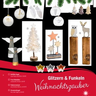 6
51
7
Gefüllte Kugel
Love Peace Joy Ø 8cm, 9,95 €
Frost Medaillon
Landschaft, Ø 10cm, 8,95 €
Federornament
verschiedene Motive, je 8,95 €
Ornamentkugel
Herz oder Vogel, je 9,95 €
2
3
4
1
32
Weihnachtszauber
Glitzern & Funkeln
8
4
9
10
22
 