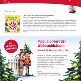 Auch dieses Jahr kommt Pippi Langstrumpf in Offenburg vorbei:
Alle Kinder sind zu einem großen Plünderfest eingeladen!
Ein Tannenbaum voller Geschenke wartet auf euch. Pippi hält noch
mehr lustige Überraschungen bereit: eine tolle Geschichte,
um den Baum tanzen und leckere heiße Schokolade!
Kommt und bringt Eure Freunde gleich mit. Gerne dürft Ihr
auch als Pippi verkleidet kommen.
Bitte warme Kleidung anziehen. Eintritt frei.
Buchtipp:
Pippi plündert den Weihnachtsbaum
Astrid Lindgren, Oetinger Verlag, 53 Seiten, 7,95 €
Zum Vorlesen
Liest du mir was vor? – Mit Vorleseglücksrad
Maren von Klitzing, Ellermann Verlag, 14,99 €
Kann sich Ihr Kind auch nie entscheiden, welche Geschichte es vorgelesen bekommen möchte? In diesem Buch können Sie
ein Spiel daraus machen und den Zufall entscheiden lassen: Ihr Kind dreht am Zeiger des Glücksrads und schon steht fest,
was gelesen wird, denn die Kleinen können dadurch selbst an den Bildern die Geschichte im Inhaltsverzeichnis wieder-
finden. Die unterschiedlich langen Geschichten drehen sich alle rund um die Lieblingsthemen Piraten und Prinzessinnen,
Tiere, Ferien, Ritter, Fußball und mehr und passen somit für Jungs und Mädchen gleichermaßen.
Empfohlen von Alexander Fütterer Mit diesem Buch können Sie das abendliche Vorlesen um eine schöne neue Facette
erweitern.
Pippi plündert den
Weihnachtsbaum
Mittwoch, 28. Dezember 2016, 15 Uhr
Alle
Kinder sind
eingeladen!
Alexander Fütterer
25
 