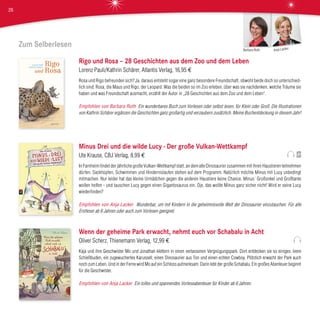 Zum Selberlesen
Rigo und Rosa – 28 Geschichten aus dem Zoo und dem Leben
Lorenz Pauli/Kathrin Schärer, Atlantis Verlag, 16,95 €
Rosa und Rigo befreunden sich? Ja, daraus entsteht sogar eine ganz besondere Freundschaft, obwohl beide doch so unterschied-
lich sind: Rosa, die Maus und Rigo, der Leopard. Was die beiden so im Zoo erleben, über was sie nachdenken, welche Träume sie
haben und was Freundschaft ausmacht, erzählt der Autor in „28 Geschichten aus dem Zoo und dem Leben“.
Empfohlen von Barbara Roth Ein wunderbares Buch zum Vorlesen oder selbst lesen, für Klein oder Groß. Die Illustrationen
von Kathrin Schärer ergänzen die Geschichten ganz großartig und verzaubern zusätzlich. Meine Buchentdeckung in diesem Jahr!
Minus Drei und die wilde Lucy - Der große Vulkan-Wettkampf
Ute Krause, CBJ Verlag, 8,99 €
In Farnheim findet der jährliche große Vulkan-Wettkampf statt, an dem alle Dinosaurier zusammen mit ihren Haustieren teilnehmen
dürfen. Sackhüpfen, Schwimmen und Hindernislaufen stehen auf dem Programm. Natürlich möchte Minus mit Lucy unbedingt
mitmachen. Nur leider hat das kleine Urmädchen gegen die anderen Haustiere keine Chance. Minus´ Großonkel und Großtante
wollen helfen - und tauschen Lucy gegen einen Gigantosaurus ein. Oje, das wollte Minus ganz sicher nicht! Wird er seine Lucy
wiederfinden?
Empfohlen von Anja Lacker Wunderbar, um mit Kindern in die geheimnisvolle Welt der Dinosaurier einzutauchen. Für alle
Erstleser ab 6 Jahren oder auch zum Vorlesen geeignet.
Wenn der geheime Park erwacht, nehmt euch vor Schabalu in Acht
Oliver Scherz, Thienemann Verlag, 12,99 €
Kaja und ihre Geschwister Mo und Jonathan klettern in einen verlassenen Vergnügungspark. Dort entdecken sie so einiges: leere
Schießbuden, ein zugewuchertes Karussell, einen Dinosaurier aus Ton und einen echten Cowboy. Plötzlich erwacht der Park auch
noch zum Leben. Und in der Ferne wird Mo auf ein Schloss aufmerksam. Darin lebt der große Schabalu. Ein großes Abenteuer beginnt
für die Geschwister.
Empfohlen von Anja Lacker Ein tolles und spannendes Vorleseabenteuer für Kinder ab 6 Jahren.
Anja LackerBarbara Roth
26
 
