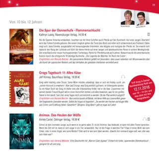Von 10 bis 12 Jahren
Die Spur der Donnerhufe - Flammenschlucht
Kathryn Lasky, Ravensburger Verlag, 14,99 €
Als die Spanier Amerika entdeckten, brachten sie mit ihren Schiffen auch Pferde auf den Kontinent. Auf einer langen Überfahrt
wird das Fohlen Estrella geboren. Bei einem Unglück gehen die Tiere über Bord und retten sich schwimmend ans Festland. Dabei
zeigt sich, dass Estrella, ausgestattet mit herausragenden Instinkten, das klügste und mutigste der Pferde ist. Sie erwirbt sich
dadurch den Rang der Leitstute und führt die kleine Herde auf einer langen und abenteuerlichen Reise in sichere Weidegründe.
Der erste Band einer neuen hochspannenden Tierfantasy–Reihe für Pferdefreunde ab 9 Jahren. Bekannt wurde die amerikanische
Autorin durch die erfolgreiche 16 bändige Buchreihe: „Die Legende der Wächter. Im Reich der Eulen“.
Empfohlen von Renate Betzler Als passionierte Reiterin gefällt mir besonders, dass quasi nebenbei viel Wissenswertes über
die Kunst der spanischen Reiterei und das Verhalten der geliebten Vierbeiner vermittelt wird.
Gregs Tagebuch 11: Alles Käse
Jeff Kinney, Baumhaus Verlag, 14,99 €
Greg steht mächtig unter Druck. Seine Mom möchte unbedingt, dass er sich ein Hobby sucht, um
„seinen Horizont zu erweitern“. Aber das Einzige, was Greg wirklich gut kann, ist Videospiele spielen.
So ein Käse! Doch als Greg im Keller eine alte Videokamera findet, hat er die Idee: Zusammen mit
seinem besten Freund Rupert will er einen Horrorfilm drehen und allen beweisen, was für ein großes
Talent in ihm steckt. Sein Ziel: eines Tages reich und berühmt zu werden. Ob der Plan wirklich aufgeht?
Empfohlen von Renate Betzler Nun sind es bereits elf Bände, mit deren Hilfe aus Lesemuffeln garan-
tiert begeisterte Leseratten werden. Selbst die Vogue ist begeistert: „Sie werden den frechen und klugen Mix
aus Comic und Erzählung lieben. Garantiert!“ Übrigens: Greg Band 1 gibt es sogar auf Latein.
Animox. Das Heulen der Wölfe
Aimée Carter, Oetinger Verlag, 14,99 €
Simon ist kein normaler Junge, auch wenn er es gerne wäre. Er ist ein Animox, das bedeutet, er kann mit allen Tieren sprechen.
Wenn die Zeit reif ist, kann er sich sogar in ein Tier verwandeln. Nur ist die Frage in welches Tier? Etwa in einen Wolf, wie sein
Onkel, oder in einen Vogel, wie seine Mutter? Oder wird er wie sein Vater werden, obwohl ihm niemand sagen will, wer oder was
sein Vater war?
Empfohlen von Verena Männle Eine Geschichte mit „Warrior-Cats-Appeal“. Einfach ein tolles, spannendes Abenteuerbuch -
geeignet für alt und jung.
Triff Greg in Deiner
Buchhandlung Roth am:
12.11.2016
von 10 – 14 Uhr und
lass dich mit ihm
fotografieren.
Verena MännleRenate Betzler
29
 