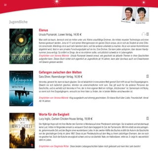 Jugendliche
Elanus
Ursula Poznanski, Loewe Verlag, 14,95 €
Man sieht sie kaum, dennoch sind sie mitten unter uns: Kleine unauffällige Drohnen, die mittels neuester Technologie und einer
Kamera gesteuert werden. Jona ist 17 und seinen Altersgenossen ein ganzes Stück voraus, als er sich als Student an einer Elite-
Uni einschreibt. Allerdings ist er auch sehr talentiert darin, sich bei anderen unbeliebt zu machen. Als er von seinen Kommilitonen
abgelehnt wird, lässt er sein privates Forschungsobjekt auf sie los. Eine Drohne. Sie kann jeden aufspüren, über dessen Handy-
nummer Jona verfügt. So erfährt er Dinge, die er nie erfahren sollte, und plötzlich schwebt er in Lebensgefahr.
Empfohlen von Verena Männle Ursula Poznanski beweist erneut, wie geschickt sie aktuelle Themen in ihren Geschichten
aufgreifen kann. Dieses Buch richtet sich eigentlich an Jugendliche ab 14 Jahren, kann aber durchaus auch von Erwachsenen
mit Gewinn gelesen werden.
Gefangen zwischen den Welten
Sara Oliver, Ravensburger Verlag, 16,99 €
Veronika, genannt Ve, kann es kaum glauben. Sie ist tatsächlich in eine andere Welt gereist! Dort trifft sie auf ihre Doppelgängerin.
Obwohl sie sich äußerlich gleichen, könnten sie unterschiedlicher nicht sein. Das gilt auch für die anderen Personen der
Geschichte, und so verliebt sich Veronika in Finn, der in ihrer eigenen Welt ein richtiger „Kotzbrocken“ ist. Gemeinsam mit Nicky,
so nennt sich ihre Doppelgängerin, versucht sie ihren Vater zu finden, der in beiden Welten verschwunden ist.
Empfohlen von Verena Männle Klug ausgedacht und stimmig geschrieben. Ein klasse Buch über Liebe, Freundschaft, Verrat.
Ab 14 Jahren.
Worte für die Ewigkeit
Lucy Inglis, Carlsen Chicken House Verlag, 19,99 €
Die 16jährige Hope soll mit ihrer Mutter den Sommer in Montana auf einer Pferderanch verbringen. Sie ist wütend und hat überhaupt
keine Lust, mitten im Nirgendwo einsam zu versauern! Doch dann begegnet ihr Cal, der Farmersohn. Mit ihm erlebt sie eine aufregen-
de, geheimnisvolle Zeit und den Beginn einer wunderbaren Liebe. In der zweiten Hälfte des Buches erzählt die Autorin die Geschichte
von der gleichaltrigen Emily im Jahre 1867. Diese ist per Pferdekutsche auf dem Weg zu ihrem zukünftigen Ehemann, den sie noch
nie gesehen hat. Doch die Kutsche verunglückt schwer und nur sie überlebt. Nate, ein Halbindianer, rettet sie. Er zeigt ihr, was wirklich
zählt im Leben.
Empfohlen von Sieglinde Ritter Diese beiden Liebesgeschichten haben mich gefesselt und mein Herz sehr berührt.
Sieglinde Ritter
Verena Männle
32
 