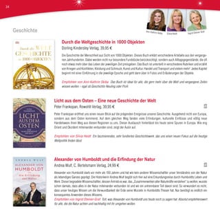 Geschichte
Durch die Weltgeschichte in 1000 Objekten
Dorling Kindersley Verlag, 39,95 €
Die Geschichte der Menschheit aus Sicht von 1000 Objekten. Dieses Buch erklärt verschiedene Artefakte aus den vergange-
nen Jahrhunderten. Dabei werden nicht nur besondere Fundstücke berücksichtigt, sondern auch Alltagsgegenstände, die oft
noch etwas mehr über das Leben der jeweiligen Zeit preisgeben. Das Buch ist unterteilt in verschiedene Rubriken und erzählt
von Kriegen und Konflikten, Kleidung und Schmuck, Kunst und Kultur, Handel und Transport und vielem mehr! Jedes Kapitel
beginnt mit einer Einführung in die jeweilige Epoche und geht dann über in Fotos und Erläuterungen der Objekte.
Empfohlen von Ann-Kathrin Skiba Das Buch ist ideal für alle, die gern mehr über die Welt und vergangene Zeiten
wissen wollen – egal ob Geschichts-Neuling oder Profi.
Licht aus dem Osten – Eine neue Geschichte der Welt
Peter Frankopan, Rowohlt Verlag, 39,95 €
Peter Frankopan eröffnet uns einen neuen Blick auf die prägenden Ereignisse unserer Geschichte. Ausgehend nicht von Europa,
sondern aus dem Osten kommend. Auf dem gleichen Weg fanden viele Erfindungen, kulturelle Einflüsse und völlig neue
Handelsware ihren Weg aus diesen Regionen zu uns. Dieser Austausch hinterlässt bis heute seine Spuren in Europa. Wie eng
Orient und Okzident miteinander verbunden sind, zeigt der Autor auf.
Empfohlen von Silvia Heidt Ein faszinierendes, sehr fundiertes Geschichtswerk, das uns einen neuen Fokus auf die heutige
Weltpolitik finden lässt.
Alexander von Humboldt und die Erfindung der Natur
Andrea Wulf, C. Bertelsmann Verlag, 24,99 €
Alexander von Humboldt starb vor mehr als 150 Jahren und hat wie kein anderer Wissenschaftler unser Verständnis von der Natur
als lebendiges Ganzes geprägt. Die Historikerin Andrea Wulf begibt sich hier auf eine Erkundungsreise durch Humboldts Leben und
Werk. Dieser begnadete Wissenschaftler, dessen Antrieb es war, das „Zusammenwirken aller Naturkräfte verstehen“ zu wollen, wusste
schon damals, dass alles in der Natur miteinander verbunden ist und wir ein untrennbarer Teil davon sind. So verwundert es nicht,
dass unser heutiges Wissen um die Verwundbarkeit der Erde seine Wurzeln in Humboldts Thesen hat. Nur benötigt es endlich ein
konsequentes Anwenden dieses Wissens.
Empfohlen von Ingrid Steiner-Graf Toll, was Alexander von Humboldt uns heute noch zu sagen hat. Absolut empfehlenswert
für alle, die die Natur achten und nachhaltig mit ihr umgehen wollen.
Ingrid Steiner-Graf
Silvia Heidt
Ann-Kathrin Skiba
34
 