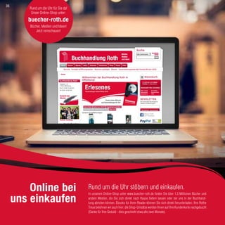 Rund um die Uhr stöbern und einkaufen.
In unserem Online-Shop unter www.buecher-roth.de finden Sie über 1,3 Millionen Bücher und
andere Medien, die Sie sich direkt nach Hause liefern lassen oder bei uns in der Buchhand-
lung abholen können. Ebooks für Ihren Reader können Sie sich direkt herunterladen. Ihre Rothe
Treue belohnen wir auch hier: die Shop-Umsätze werden Ihnen auf Ihre Kundenkarte nachgebucht
(Danke für Ihre Geduld - dies geschieht etwa alle zwei Monate).
Online bei
uns einkaufen
Rund um die Uhr für Sie da!
Unser Online-Shop unter:
buecher-roth.de
Bücher, Medien und Ideen!
Jetzt reinschauen!
36
 