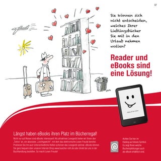 Längst haben eBooks ihren Platz im Bücherregal!
Nicht nur auf Reisen sind eBooks interessant! Als attraktives Lesegerät bieten wir Ihnen den
„Tolino“ an, ein absolutes „Leichtgewicht“, mit dem das elektronische Lesen Freude bereitet.
Probieren Sie ihn aus! Unterschiedliche Hüllen schützen das Lesegerät optimal. eBooks können
Sie ganz bequem über unseren Internet-Shop www.buecher-roth.de oder direkt bei uns in der
Buchhandlung bestellen. So macht Lesen Freude!
Achten Sie hier im
Katalog auf dieses Symbol.
Es zeigt Ihnen welche
Buchempfehlungen auch
als eBook erhältlich sind.
Sie können sich
nicht entscheiden,
welches Ihrer
Lieblingsbücher
Sie mit in den
Urlaub nehmen
wollen?
Reader und
eBooks sind
eine Lösung!
37
 