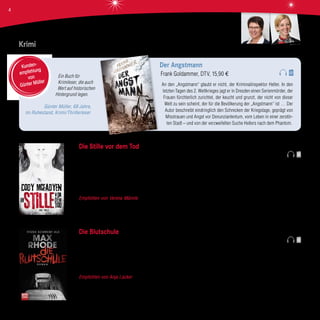 Krimi
Die Stille vor dem Tod
Cody Mcfadyen, Bastei Lübbe Verlag, 22,90 €
Nach vielen Jahren des Wartens endlich der nächste spannende Fall für Smoky Barett! Und das Warten hat sich gelohnt. Drei
Tatorte in einem Wohnblock. Drei Familien werden auf grausame Weise getötet. Kann Smoky Barett mit ihrer Fähigkeit, sich in die
Täter einzufühlen, diesen Fall aufklären? Von Anfang an gelingt es dem Autor, das Gelesene bildreich in den Kopf des Lesers zu
projizieren. Auch bleibt er seinem kurzen und prägnanten Schreibstil treu, der bereits durch frühere Bücher geführt hat.
Empfohlen von Verena Männle Es bleibt keine Zeit zum Durchatmen. Cody McFadyen knüpft da an, wo er aufgehört hat.
Macht absolut süchtig!
Die Blutschule
Max Rhode, Bastei Lübbe Verlag, 12,99 €
Zwei Brüder ziehen mit ihren Eltern von Berlin aufs Land. Sie freuen sich auf ihre Sommerferien. Allerdings werden diese nicht so,
wie sie es sich vorgestellt haben. Mit ihrem Vater fahren sie in eine Hütte im Wald. Keine normale Hütte. Sie ist eingerichtet wie
ein Klassenzimmer. Und auf dem Stundenplan stehen die Fächer: Fallen stellen, Opfer jagen, Menschen töten.
Empfohlen von Anja Lacker Sprachlich gut geschrieben ist dieser sehr brutale Psychothriller nur etwas für Hartgesottene!
Ein Buch für
Krimileser, die auch
Wert auf historischen
Hintergrund legen.
Günter Müller, 68 Jahre,
im Ruhestand, Krimi/Thrillerleser
Der Angstmann
Frank Goldammer, DTV, 15,90 €
An den „Angstmann“ glaubt er nicht, der Kriminalinspektor Heller. In den
letzten Tagen des 2. Weltkrieges jagt er in Dresden einen Serienmörder, der
Frauen fürchterlich zurichtet, der keucht und grunzt, der nicht von dieser
Welt zu sein scheint, der für die Bevölkerung der „Angstmann“ ist … Der
Autor beschreibt eindringlich den Schrecken der Kriegstage, geprägt von
Misstrauen und Angst vor Denunziantentum, vom Leben in einer zerstör-
ten Stadt – und von der verzweifelten Suche Hellers nach dem Phantom.
Kunden-
empfehlung
von
Günter Müller
_
premium
Anja LackerVerena Männle
4
 