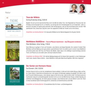 Natur
Tiere der Wildnis
Dorling Kindersley Verlag, 39,95 €
Begeben Sie sich auf eine faszinierende Reise durch die Welt der wilden Tiere. Vom Regenwald am Amazonas über den
Himalaya und die Serengeti bis hin zur Antarktis, von der Boa über den Schneeleoparden bis zum Schwertwal – jeder Le-
bensraum und jedes Tier werden genau betrachtet. Über 40 Ökoregionen, mehr als 350 verschiedene Arten und über 1400
spektakuläre Fotos: Dieses Buch zeigt den Lesern die unglaubliche Vielfalt der Tierwelt rund um den Globus.
Empfohlen von Andrea Bartsch Ein imposanter Bildband und ein Nachschlagewerk für die ganze Familie.
Wohllebens Waldführer – Tiere & Pflanzen bestimmen – das Ökosystem entdecken
Peter Wohlleben, Ulmer Verlag, 17,90 €
Seine Meinung ist gefragt in Funk und Fernsehen, seine Bücher sind längst Bestseller. Der studierte Forstwirt Peter
Wohlleben sieht den Wald aus einer ganz anderen, ganzheitlicheren Sicht. So erzählt er auch in seinem neuen Waldführer
erfrischend anders über 250 Tiere und Pflanzen des Waldes. Dabei zeigt er die vielfältigen Zusammenhänge zwischen
Tieren und Pflanzen auf und erzählt zudem viele kaum bekannte Details.
Empfohlen von Barbara Roth Der nächste Waldspaziergang wird mit diesem Buch garantiert zu einer Entdeckungs-
reise! Lesen, staunen, Neues erfahren – dieser Waldführer sollte jeden Naturfreund begleiten. Mich hat er begeistert!
Der Garten von Hermann Hesse
Eva Eberwein, DVA, 29,99 €
Hermann Hesse ist nicht nur einer der meistgelesenen Autoren weltweit, er hatte auch einen starken Bezug zu Natur und Gar-
ten. Seinen Garten in Gaienhofen am Bodensee hat er nach eigenen Vorstellungen angelegt und gestaltet. Dort lebte er nach
dem Prinzip der Selbstversorgung - schon damals, lange vor dem Kult um das „Leben auf dem Lande“. Der Garten wurde von
Eva Eberwein restauriert und wiederhergestellt. Das Buch nimmt uns mit in die Welt Hermann Hesses, schildert lebendig und
einfühlsam seine Beweggründe, den Garten genauso anzulegen, seine Erlebnisse darin und sein Wirken in jener Zeit. Heute
ist dieser wunderbare Garten Anziehungspunkt für Literaturfans und Gartenfreunde aus aller Welt.
Empfohlen von Andrea Bartsch Ein wunderbares Buch für Hesse- und Gartenbegeisterte
Barbara Roth
Andrea Bartsch
40
 