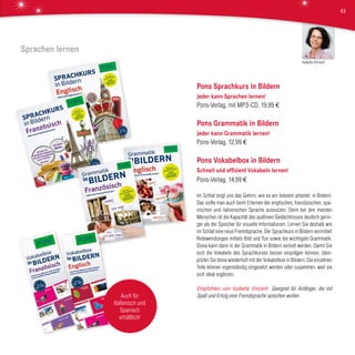 Pons Sprachkurs in Bildern
Jeder kann Sprachen lernen!
Pons-Verlag, mit MP3-CD, 19,99 €
Pons Grammatik in Bildern
Jeder kann Grammatik lernen!
Pons-Verlag, 12,99 €
Pons Vokabelbox in Bildern
Schnell und effizient Vokabeln lernen!
Pons-Verlag, 14,99 €
Im Schlaf zeigt uns das Gehirn, wie es am liebsten arbeitet: in Bildern.
Das sollte man auch beim Erlernen der englischen, französischen, spa-
nischen und italienischen Sprache ausnutzen. Denn bei den meisten
Menschen ist die Kapazität des auditiven Gedächtnisses deutlich gerin-
ger als der Speicher für visuelle Informationen. Lernen Sie deshalb wie
im Schlaf eine neue Fremdsprache. Der Sprachkurs in Bildern vermittelt
Redewendungen mittels Bild und Ton sowie die wichtigste Grammatik.
Diese kann dann in der Grammatik in Bildern vertieft werden. Damit Sie
sich die Vokabeln des Sprachkurses besser einprägen können, über-
prüfen Sie diese wiederholt mit der Vokabelbox in Bildern. Die einzelnen
Teile können eigenständig eingesetzt werden oder zusammen, weil sie
sich ideal ergänzen.
Empfohlen von Isabelle Vincent Geeignet für Anfänger, die mit
Spaß und Erfolg eine Fremdsprache sprechen wollen.
Sprachen lernen
Auch für
Italienisch und
Spanisch
erhältlich!
Isabelle Vincent
43
 