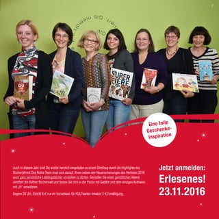 Auch in diesem Jahr sind Sie wieder herzlich eingeladen zu einem Streifzug durch die Highlights des
Bücherjahres! Das Rothe Team freut sich darauf, Ihnen neben den Neuerscheinungen des Herbstes 2016
auch ganz persönliche Lieblingsbücher vorstellen zu dürfen. Genießen Sie einen gemütlichen Abend
inmitten der Rothen Bücherwelt und lassen Sie sich in der Pause mit Gebäck und dem einzigen Rothwein
mit „th“ verwöhnen.
Beginn 20 Uhr, Eintritt 6 € nur im Vorverkauf, für KULTkarten-Inhaber 3 € Ermäßigung.
Eine tolle
Geschenke-
Inspiration
Jetzt anmelden:
Erlesenes!
23.11.2016
7
 