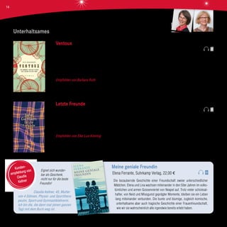 Unterhaltsames
Ventoux
Bert Wagendorp, BTB Verlag, 19,99 €
Der Mont Ventoux in der französischen Provence ist unter Rennradfahrern legendär. Vier unzertrennliche Freunde und die schöne
Laura machen sich auf den Weg dorthin. Es ist eine Reise, die alles verändern wird, denn ihr gemeinsamer Trip endet im Desaster
- für einen der Fünf sogar tödlich. 30 Jahre vergehen, bis sich die ehemaligen Freunde noch einmal treffen, wieder am Ventoux.
Werden Sie herausfinden, was damals wirklich geschah?
Empfohlen von Barbara Roth Der Autor ist selbst Radsportler und bringt viele Details des Radrennsports in seinen Roman ein.
Beeindruckend, wie er die Stimmung und Sprache seiner Figuren einfängt. Ein unterhaltsames und spannendes Buch, besonders
für Rennradfans.
Letzte Freunde
Jane Gardam, Hanser Verlag, 22,00 €
Edward Feathers und Terry Veneering, beide herausragende Juristen des britischen Empire, können ihr Leben lang nicht verheh-
len, dass sie sich gegenseitig verabscheuen. Als brillante Gegner in vielen Prozessen hassen sie einander schon, bevor sie sich
in dieselbe Frau verlieben. Es wird ein Leben lang dauern, bis sie bemerken, dass sie ebenso gut Freunde sein können.
Empfohlen von Elke Lux-Kimmig Jane Gardam erzählt von einer ungewöhnlichen Kindheit, der Fähigkeit zu lieben und einer
späten Freundschaft und beendet mit diesem Band nach den Bestsellern „Ein untadeliger Mann“ und „Eine treue Frau“ die bestens
unterhaltende Trilogie.
Eignet sich wunder-
bar als Geschenk,
nicht nur für die beste
Freundin!
Claudia Kellner, 45, Mutter
von 4 Söhnen, Physio- und Sportthera-
peutin, Sport-und Gymnastiklehrerin.
Ich bin die, die dann mal (einen ganzen
Tag) mit dem Buch weg ist.
Meine geniale Freundin
Elena Ferrante, Suhrkamp Verlag, 22,00 €
Die bezaubernde Geschichte einer Freundschaft zweier unterschiedlicher
Mädchen. Elena und Lina wachsen miteinander in den 50er Jahren im volks-
tümlichen und armen Gossenviertel von Neapel auf. Trotz vieler schicksal-
hafter, von Neid und Missgunst geprägter Momente, bleiben sie ein Leben
lang miteinander verbunden. Die bunte und blumige, zugleich komische,
unterhaltsame aber auch tragische Geschichte einer Frauenfreundschaft,
wie wir sie wahrscheinlich alle irgendwie bereits erlebt haben.
Kunden-
empfehlung von
Claudia
Kellner
Elke Lux-Kimmig
Barbara Roth
14
 