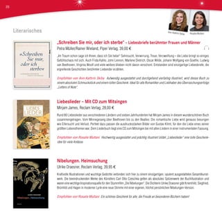 Literarisches
„Schreiben Sie mir, oder ich sterbe“ – Liebesbriefe berühmter Frauen und Männer
Petra Müller/Rainer Wieland, Piper Verlag, 39,00 €
„Im Traum schon sage ich Ihnen, dass ich Sie liebe!“ Sehnsucht, Verwirrung, Treue, Verzweiflung – die Liebe bringt so einiges
Gefühlschaos mit sich. Auch Frida Kahlo, John Lennon, Marlene Dietrich, Oscar Wilde, Johann Wolfgang von Goethe, Ludwig
van Beethoven, Virginia Woolf und viele weitere blieben nicht davon verschont. Entstanden sind einzigartige Liebesbriefe, die
ergreifende Geschichten berühmter Liebender erzählen.
Empfohlen von Ann-Kathrin Skiba Aufwendig ausgestattet und durchgehend vierfarbig illustriert, wird dieses Buch zu
einem absoluten Schmuckstück und einem tollen Geschenk. Ideal für alle Romantiker und Liebhaber des Überraschungserfolgs
„Letters of Note“.
Liebeslieder – Mit CD zum Mitsingen
Mirjam James, Reclam Verlag, 28,00 €
Rund 80 Liebeslieder aus verschiedenen Ländern und sieben Jahrhunderten hat Mirjam James in diesem wunderschönen Buch
zusammengetragen. Vom Minnegesang über Beethoven bis zu den Beatles: Die romantische Liebe wird genauso besungen
wie Eifersucht und Verlust. Perfekt dazu passen die ausdrucksstarken Bilder von Gustav Klimt, für den die Liebe eines seiner
größten Lebensthemen war. Dem Liederbuch liegt eine CD zum Mitsingen bei mit allen Liedern in einer instrumentalen Fassung.
Empfohlen von Rosalie Multani Hochwertig ausgestattet und prächtig illustriert bildet „Liebeslieder“ eine tolle Geschenk-
idee für viele Anlässe.
Nibelungen. Heimsuchung
Ulrike Draesner, Reclam Verlag, 39,95 €
Kraftvolle Illustrationen und wuchtige Gedichte verbinden sich hier zu einem einzigartigen, opulent ausgestatteten Gesamtkunst-
werk. Die beeindruckenden Werke des Künstlers Carl Otto Czeschka gelten als absolutes Spitzenwerk der Buchillustration und
waren eine wichtige Inspirationsquelle für den Stummfilm „Die Nibelungen“. Die Dichterin Ulrike Draesner gibt Kriemhild, Siegfried,
Brünhild und Hagen in moderner Lyrik eine neue Stimme mit einer eigenen, höchst persönlichen Nibelungen-Version.
Empfohlen von Rosalie Multani Ein schönes Geschenk für alle, die Freude an besonderen Büchern haben!
Rosalie Multani
Ann-Kathrin Skiba
20
 