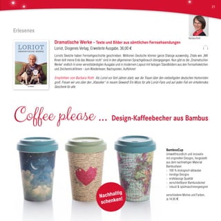 Erlesenes
DRAMATISCHE WERKE
DRAMATISCHEWERKE
Dramatische Werke – Texte und Bilder aus sämtlichen Fernsehsendungen
Loriot, Diogenes Verlag, Erweiterte Ausgabe, 36,00 €
Loriots Sketche haben Fernsehgeschichte geschrieben. Millionen Deutsche können ganze Dialoge auswendig, Zitate wie „Mit
Ihnen teilt meine Ente das Wasser nicht“ sind in den allgemeinen Sprachgebrauch übergegangen. Nun gibt es die „Dramatischen
Werke“ endlich in einer vervollständigten Ausgabe und in modernem Layout mit farbigen Standbildern aus den Fernsehsketchen
und Zeichentrickfilmen - zum Wiederlesen, Nachspielen, Aufführen!
Empfohlen von Barbara Roth Als Loriot vor fünf Jahren starb, war die Trauer über den vielseitigsten deutschen Humoristen
groß. Freuen wir uns über den „Klassiker“ in neuem Gewand! Ein Muss für alle Loriot-Fans und auf jeden Fall ein erheiterndes
Geschenk für alle.
BambooCup
Umweltfreundlich und innovativ
mit originellen Designs, hergestellt
aus dem nachhaltigen Material
Bambusfaser.
›	 100 % biologisch abbaubar
›	 trendige Designs
›	 erstklassige Qualität
›	 verschließbarer Bambusdeckel
›	 robust & spülmaschinengeeignet
verschiedene Motive und Farben,
je 14,95 €
Coffee please ... Design-Kaffeebecher aus Bambus
Nachhaltig
schenken!
Barbara Roth
21
 