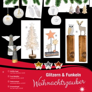 6
51
7
Gefüllte Kugel
Love Peace Joy Ø 8cm, 9,95 €
Frost Medaillon
Landschaft, Ø 10cm, 8,95 €
Federornament
verschiedene Motive, je 8,95 €
Ornamentkugel
Herz oder Vogel, je 9,95 €
2
3
4
1
32
Weihnachtszauber
Glitzern & Funkeln
8
4
9
10
22
 