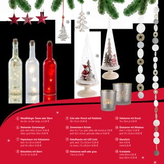 5
Metallhänger Tanne oder Stern
3er-Set, rot oder beige, je 5,95 €
Stehender Gartenengel
gold, klein Höhe 13,5cm 14,95 €
silber, groß Höhe 18cm 19,95 €
Papierbaum mit Holzstamm
klein 13 x 33 cm 9,95 €
groß 18 x 40cm 15,95 €
Betonklotz mit Stern
15 x 31 cm 12,95 €
Eule oder Hirsch auf Holzklotz
38 x 10 cm 16,95 €
Zementstern Schale
klein 15 x 7 cm, gold, silber oder bronze je 7,95 €
groß 18,5 x 8,5cm, gold oder silber je 10,95 €
Dekoflasche mit LED Licht
gold, weiß, 7,5 x 29,5cm 12,95 €
rot, braun, 7,5 x 29,5cm 10,95 €
Holztanne weiß oder grau
7,5cm je 2,95 €
Holztanne mit Druck
15 x 10cm je 5,95 €
Glastanne mit Nikolaus
klein 7 x 20cm 12,95 €
groß 10 x 33,5cm 24,95 €
Glanzlicht
klein 4,95 €
mittel 6,95 €
Kreiskette
mittel 90cm 9,95 €
lang 130cm 12,95 €
5
10 14
8
6
9
11 15
12 16
7
11
12
13
15
16
14
13
23
 