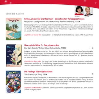 Von 6 bis 8 Jahren
Einmal, als der Bär ans Meer kam – Die schönsten Vorlesegeschichten
Hrsg. Barbara Gelberg/Illustriert von Anke Kuhl/Philip Waechter, Beltz Verlag, 16,95 €
Eine einzigartige Sammlung mit 50 überraschenden Geschichten bekannter Autorinnen und Autoren, wunderschön illustriert von
Anke Kuhl und Philip Wächter. Vergnüglich und auch nachdenklich ist diese besondere Zusammenstellung von Geschichten, die
von Menschen, Bären, Katzen, Mäusen usw. erzählen. Darunter philosophische, witzige, poetische und realistische Erzählungen
von Janosch, Peter Härtling, Mirjam Pressler und vielen anderen.
Empfohlen von Monika Noll Eine Schatzkiste – ein Highlight unter den Vorlesebüchern ab 6 Jahren und für die ganze Familie.
Max und die Wilde 7 – Das schwarze Ass
Lisa-Marie Dickreiter/Winfried Oelsner, Oetinger Verlag, 12,00 €
Max wohnt mit seiner Mama auf einer Burg. Dies wäre vielleicht ganz aufregend, wenn die Burg nicht ein Seniorenheim wäre.
Plötzlich wird in dem Seniorenheim Schmuck gestohlen und Max möchte natürlich herausfinden, wer der Dieb ist. Kann Max sich
endlich als Detektiv beweisen? Hilfe bekommt er dafür von der Oma und den zwei Opas von Tisch Nr. 7. Gemeinsam versuchen
sie, diesen Fall zu lösen.
Empfohlen von Anja Lacker Dies ist der 1. Band von Max, den die Autorin aus dem Kinzigtal mit Anlehnung an die Burg Ho-
hengeroldseck geschrieben hat. Ein tolles Buch über eine ganz besondere Freundschaft und für alle Meisterdetektive ab 8 Jahren.
Sprachlich locker, flüssig und mit einem witzigen Ton. Sehr gut zu lesen.
Die Fieslinge feiern Weihnachten
Thilo, Ravensburger Verlag, 8,99 €
Normalerweise flieht die Familie Füßling zur Weihnachtszeit in eine einsame Berghütte, denn Papa Füßling kann Weihnachten
nicht ausstehen. Doch in diesem Jahr ist für den Weihnachtsurlaub kein Geld da, deshalb beschließt Herr Füßling: Wir müssen
die Weihnachtszeit zuhause überstehen. Damit wollen sich die „Füßling-Kinder“ nicht abfinden. Sie schmieden Pläne, wie sie
Weihnachten sabotieren können – und aus den Füßlingen werden die „Fieslinge“.
Empfohlen von Monika Noll Einfallsreich, urkomisch, eine herrlich schräge Weihnachtsgeschichte ab 8 Jahren, auch zum
Vorlesen für die ganze Familie.
Anja LackerMonika Noll
27
 