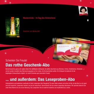 Masterminds – Im Sog des Verbrechens
Gordon Korman, Beltz Verlag, 12,95 €
Nach dem furiosen Auftakt dieser Trilogie geht es genauso temporeich und hochspannend weiter. Die vier Jugendlichen haben
es geschafft, aus der Kleinstadt Serenity in New Mexico – ihrem perfiden Gefängnis – zu fliehen. Um alles in der Welt wollen sie
das schreckliche Klon-Experiment Osiris öffentlich machen. Die Zeit drängt, denn ihre Verfolger sind ihnen dicht auf den Fersen.
Empfohlen von Monika Noll Ein „Gänsehautbuch“ über das aktuelle Thema „Klone“, ein mitreißender Actionthriller mit
philosophischer Fragestellung ab 12 Jahren.
Schenken Sie Freude!
Das rothe Geschenk-Abo
Bücherfreude fürs ganze Jahr (oder einen frei wählbaren Zeitraum): Sie wählen das Genre aus (Romane, Krimis, Kinderbücher, Hörbücher ...)
und wir senden monatlich das Überraschungspaket an Ihre Lieben, die Sie beschenken wollen. Ein Umtausch ist jederzeit mit der
beigelegten Umtauschkarte möglich. So macht Schenken ganz besonders Freude!
... und außerdem: Das Leseproben-Abo
Unkomplizierte und kostenlose Lesefreude mit dem Leseproben-Abo! Neugierig? Ein paar Seiten anlesen und schon ist klar, ob das Buch zu mir passt
und mich anspricht. Leseproben machen Lust auf ein neues Buch. Gerne können Sie nun unsere Leseproben abonnieren. Wir sammeln diese für Sie
unter Ihrem Namen bei uns an der Abholung. Das Leseproben-Abo ist natürlich kostenlos und verpflichtet Sie zu nichts.
Monika Noll
31
 