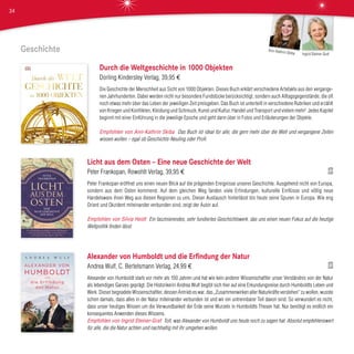 Geschichte
Durch die Weltgeschichte in 1000 Objekten
Dorling Kindersley Verlag, 39,95 €
Die Geschichte der Menschheit aus Sicht von 1000 Objekten. Dieses Buch erklärt verschiedene Artefakte aus den vergange-
nen Jahrhunderten. Dabei werden nicht nur besondere Fundstücke berücksichtigt, sondern auch Alltagsgegenstände, die oft
noch etwas mehr über das Leben der jeweiligen Zeit preisgeben. Das Buch ist unterteilt in verschiedene Rubriken und erzählt
von Kriegen und Konflikten, Kleidung und Schmuck, Kunst und Kultur, Handel und Transport und vielem mehr! Jedes Kapitel
beginnt mit einer Einführung in die jeweilige Epoche und geht dann über in Fotos und Erläuterungen der Objekte.
Empfohlen von Ann-Kathrin Skiba Das Buch ist ideal für alle, die gern mehr über die Welt und vergangene Zeiten
wissen wollen – egal ob Geschichts-Neuling oder Profi.
Licht aus dem Osten – Eine neue Geschichte der Welt
Peter Frankopan, Rowohlt Verlag, 39,95 €
Peter Frankopan eröffnet uns einen neuen Blick auf die prägenden Ereignisse unserer Geschichte. Ausgehend nicht von Europa,
sondern aus dem Osten kommend. Auf dem gleichen Weg fanden viele Erfindungen, kulturelle Einflüsse und völlig neue
Handelsware ihren Weg aus diesen Regionen zu uns. Dieser Austausch hinterlässt bis heute seine Spuren in Europa. Wie eng
Orient und Okzident miteinander verbunden sind, zeigt der Autor auf.
Empfohlen von Silvia Heidt Ein faszinierendes, sehr fundiertes Geschichtswerk, das uns einen neuen Fokus auf die heutige
Weltpolitik finden lässt.
Alexander von Humboldt und die Erfindung der Natur
Andrea Wulf, C. Bertelsmann Verlag, 24,99 €
Alexander von Humboldt starb vor mehr als 150 Jahren und hat wie kein anderer Wissenschaftler unser Verständnis von der Natur
als lebendiges Ganzes geprägt. Die Historikerin Andrea Wulf begibt sich hier auf eine Erkundungsreise durch Humboldts Leben und
Werk. Dieser begnadete Wissenschaftler, dessen Antrieb es war, das „Zusammenwirken aller Naturkräfte verstehen“ zu wollen, wusste
schon damals, dass alles in der Natur miteinander verbunden ist und wir ein untrennbarer Teil davon sind. So verwundert es nicht,
dass unser heutiges Wissen um die Verwundbarkeit der Erde seine Wurzeln in Humboldts Thesen hat. Nur benötigt es endlich ein
konsequentes Anwenden dieses Wissens.
Empfohlen von Ingrid Steiner-Graf Toll, was Alexander von Humboldt uns heute noch zu sagen hat. Absolut empfehlenswert
für alle, die die Natur achten und nachhaltig mit ihr umgehen wollen.
Ingrid Steiner-Graf
Ann-Kathrin Skiba
34
 