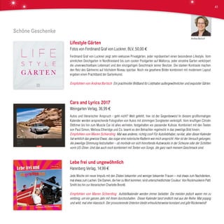 Schöne Geschenke
Lifestyle Gärten
Fotos von Ferdinand Graf von Luckner, BLV, 50,00 €
Ferdinand Graf von Luckner zeigt zehn exklusive Privatgärten, jeder repräsentiert einen besonderen Lifestyle. Vom
sinnlichen Deichgarten in Nordfriesland bis zum coolen Poolgarten auf Mallorca, jeder einzelne Garten verkörpert
die unverwechselbare Lebensart und den einzigartigen Geschmack seiner Besitzer. Die starken Kontraste machen
den Reiz des Gärtnerns auf höchstem Niveau spürbar. Noch nie gesehene Bilder kombiniert mit modernem Layout
ergeben einen Prachtband der Gartenkunst.
Empfohlen von Andrea Bartsch Ein prachtvoller Bildband für Liebhaber außergewöhnlicher und exquisiter Gärten.
Cars and Lyrics 2017
Weingarten Verlag, 36,99 €
Autos und literarischer Anspruch - geht nicht? Weit gefehlt, hier ist der Gegenbeweis! In diesem großformatigen
Kalender werden ansprechende Fotografien von Autos mit stimmigen Songtexten verknüpft. Vom knuffigen Citroën
Oldtimer bis hin zum Muscle Car ist alles vertreten, festgehalten vor passender Kulisse. Kombiniert mit den Texten
von Paul Simon, Melissa Etheridge und Co. beamt es den Betrachter regelrecht in das jeweilige Bild hinein.
Empfohlen von Maren Schierding Mal was anderes, richtig cool! Für Autoliebhaber, na klar, aber dieser Kalender
hat wirklich das gewisse Etwas, das sogar eine notorische Radlerin wie mich anspricht. Hier ist der Versuch gelungen,
die jeweilige Stimmung festzuhalten – ob morbide vor sich hinrottende Autowracks in der Scheune oder der Schlitten
vorm US-Diner. Und das auch noch kombiniert mit Texten von Songs, die ganz nach meinem Geschmack sind.
Lebe frei und ungewöhnlich
Harenberg Verlag, 14,99 €
Jede Woche ein neuer Impuls mit den Zitaten bekannter und weniger bekannter Frauen – mal etwas zum Nachdenken,
mal etwas zum Lachen. Die Damen, die hier zu Wort kommen, sind unterschiedlichster Couleur: Von Rockmusikerin Patti
Smith bis hin zur literarischen Charlotte Brontë.
Empfohlen von Maren Schierding Aufstellkalender werden immer beliebter. Die meisten jedoch waren mir zu
eintönig, um ein ganzes Jahr mit ihnen durchzuhalten. Dieser Kalender tanzt endlich mal aus der Reihe: Mal poppig
und wild, mal eher klassisch. Der provozierende Unterton bleibt erfreulicherweise konstant und gibt Rückenwind!
Andrea Bartsch
41
 