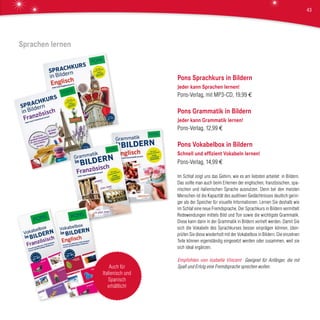 Pons Sprachkurs in Bildern
Jeder kann Sprachen lernen!
Pons-Verlag, mit MP3-CD, 19,99 €
Pons Grammatik in Bildern
Jeder kann Grammatik lernen!
Pons-Verlag, 12,99 €
Pons Vokabelbox in Bildern
Schnell und effizient Vokabeln lernen!
Pons-Verlag, 14,99 €
Im Schlaf zeigt uns das Gehirn, wie es am liebsten arbeitet: in Bildern.
Das sollte man auch beim Erlernen der englischen, französischen, spa-
nischen und italienischen Sprache ausnutzen. Denn bei den meisten
Menschen ist die Kapazität des auditiven Gedächtnisses deutlich gerin-
ger als der Speicher für visuelle Informationen. Lernen Sie deshalb wie
im Schlaf eine neue Fremdsprache. Der Sprachkurs in Bildern vermittelt
Redewendungen mittels Bild und Ton sowie die wichtigste Grammatik.
Diese kann dann in der Grammatik in Bildern vertieft werden. Damit Sie
sich die Vokabeln des Sprachkurses besser einprägen können, über-
prüfen Sie diese wiederholt mit der Vokabelbox in Bildern. Die einzelnen
Teile können eigenständig eingesetzt werden oder zusammen, weil sie
sich ideal ergänzen.
Empfohlen von Isabelle Vincent Geeignet für Anfänger, die mit
Spaß und Erfolg eine Fremdsprache sprechen wollen.
Sprachen lernen
Auch für
Italienisch und
Spanisch
erhältlich!
43
 