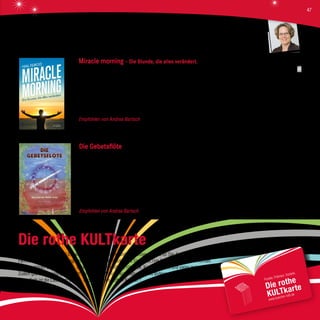 Die rothe KULTkarte
Kultur ist KULT. Die rothe KULTkarte ist unser besonderer und kostenloser Service für Sie: Sammeln Sie oder auch die ganze
Familie mit unserem Bonusprogramm Punkte beim Einkaufen, die Sie in KULTige Prämien eintauschen können.
Hierzu gehören: Bücher, Medien, unser Rothwein, ein rothes Frühstück, Kinogutscheine und vieles mehr.
Zudem gibt es vergünstigten Eintritt bei unseren KULTur-Veranstaltungen und anderes mehr.
Denn: Roth ist die Liebe zum Buch ... und zu unseren „rothen Kunden“!
Miracle morning – Die Stunde, die alles verändert.
Hal Elrod, Irisiana Verlag, 17,99 €
Dieses Buch ist auf den ersten Blick zunächst eine Zumutung, vor allem für die Nachteulen unter uns. Hal Elrod hat damit ein einfa-
ches Morgenprogramm entwickelt, das nicht nur sein eigenes Leben verbessert hat, sondern auch das seiner vielen Fans und Leser.
Wer „Miracle Morning“ praktiziert, wird endlich der Mensch werden, der er immer sein wollte - und zwar in allen Lebensbereichen.
Was man dafür tun muss? Jeden Morgen vor 8 Uhr eine Stunde lang nur sich selbst widmen. Diese Zeit verbringt man u. a. mit
Meditation, Affirmationen, Visualisierungen, Sport, Lesen und Tagebuchschreiben.
Empfohlen von Andrea Bartsch Wenn sich der neue Ablauf als Gewohnheit etabliert hat, startet man voller positiver Energie
in den Tag. Für ein gesünderes, glücklicheres und zufriedeneres Leben!
Die Gebetsflöte
Tony Shearer, Verlag Neue Erde, 16,90 €
„Die Gebetsflöte“ ist eine das Herz anrührende und inspirierende Geschichte, die ein hoffnungsvolles Licht auf die Beziehung
zwischen Mensch und Erde wirft in einer Zeit, in der die Umwelt tödlich bedroht ist. „Kleines Mädchen“ ist zur Trägerin der
heiligen weißen Flöte erkoren, das die Macht hat, die Erdgeister jedes Mal zu erwecken, wenn es das „Lied der Mutter Erde“
spielt. Doch mit der Zeit, da der Planet immer mehr vergiftet wird, der Lärm und die Verschmutzung zunehmen, kann die Flöte sich
nicht mehr durchsetzen, und die Natur beginnt abzusterben. Zum Glück hilft ein kleiner Erdgeist, das Lied der Mutter Erde wieder
hörbar zu machen, und so kann sich die Erde erholen und das uralte Gleichgewicht wird wieder hergestellt.
Empfohlen von Andrea Bartsch Ein Märchen aus dem Schatz der Lakota-Indianer, das sich in die heutige Zeit übertragen lässt.
Andrea Bartsch
47
 