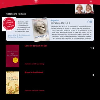 Der Roman erzählt
in Brief-Form das
Zwischenmenschli-
che, packend geschrie-
ben. Ich habe das Buch
nicht aus der Hand gelegt.
Jürgen Nolte, 78, Arzt, Leidenschaft:
Rast auf einer Bergwiese
Augustus
John Williams, DTV, 24,00 €
Die Iden des März, 44 v.Chr., ein Truppenplatz in Apollonia/Mazedonien.
Ein Reiter galoppiert auf Octavius zu, übergibt einen Brief seiner Mutter:
„Julius Cäsar ist tot.“ Octavius ist 19 Jahre alt, ein Milchgesicht, wie die
Römer sagen. Niemand traut ihm viel zu. Er aber geht unbeirrt, auch ge-
waltsam, seinen Weg, nennt sich nach seinem Onkel Octavius Cäsar, re-
giert nach 15 Jahren Bürgerkrieg ein Weltreich, das Imperium Romanum.
Jetzt im Frieden heißt er Augustus, der Erhabene, eine gute Propaganda.
Kunden-
empfehlung
von
Jürgen Nolte
AUGUSTUS
ROMAN
JOHN WILLIAMS
_
Historische Romane
Cox oder der Lauf der Zeit
Christoph Ransmayr, S. Fischer Verlag, 22,00 €
Der englische Uhrmacher Alister Cox folgt mit drei Angestellten einer Einladung des Kaisers von China. Der mächtigste Mann der
Welt verlangt von dem Meister aus London, dass er in der Verbotenen Stadt mechanische Wunderwerke bauen soll: Uhren, an
denen das unterschiedliche Zeitempfinden des menschlichen Lebens abzulesen ist. Von den Zeiten des Glücks, der Kindheit bis
hin zu dem Zeitempfinden eines zum Tode Verurteilten oder eines Sterbenskranken. Schließlich wünscht der Kaiser ein Uhrwerk
zur Messung der Ewigkeit.
Empfohlen von Elke Lux-Kimmig Mit großem Einfühlungsvermögen in das Denken der Menschen einer vergangenen Epoche
und atemberaubenden Bildern beschreibt Christoph Ransmayr das Leben im Schatten eines als Gott verehrten Herrschers.
Sturm in den Himmel
Asta Scheib, Hoffmann und Campe Verlag, 22,00 €
Der junge Martin Luther ist Sohn ehrgeiziger Eltern. Mit nur fünf Jahren schickt man ihn auf die Lateinschule in Mansfeld, um ihm
den richtigen Schliff für die Zukunft zu geben. Jurist soll er werden und der Familie zu noch mehr gesellschaftlicher Anerkennung
verhelfen. Dort muss der junge Luther bedrückende Zucht und Strafe ertragen. Mit 14 Jahren wechselt er nach Magdeburg und
später nach Eisenach. In dieser Zeit dient ihm ein Baum als Zuflucht, durch den er sich beschützt und getröstet fühlt. Noch ahnt
er nicht, dass er einmal die katholische Kirche reformieren wird.
Empfohlen von Sybille Scheerer Eine schöne und berührende Romanbiografie über den jungen Martin Luther.
Sybille ScheererElke Lux-Kimmig
8
 