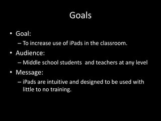 Goals
• Goal:
– To increase use of iPads in the classroom.

• Audience:
– Middle school students and teachers at any level

• Message:
– iPads are intuitive and designed to be used with
little to no training.

 