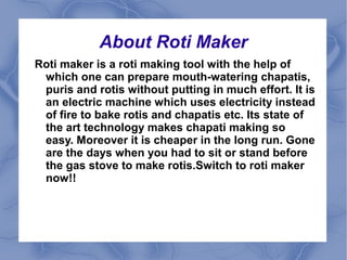 About Roti Maker 
Roti maker is a roti making tool with the help of 
which one can prepare mouth-watering chapatis, 
puris and rotis without putting in much effort. It is 
an electric machine which uses electricity instead 
of fire to bake rotis and chapatis etc. Its state of 
the art technology makes chapati making so 
easy. Moreover it is cheaper in the long run. Gone 
are the days when you had to sit or stand before 
the gas stove to make rotis.Switch to roti maker 
now!! 
 