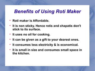 Benefits of Using Roti Maker 
 Roti maker is Affordable. 
 It is non sticky. Hence rotis and chapatis don't 
stick to its surface. 
 It uses no oil for cooking. 
 It can be given as a gift to your dearest ones. 
 It consumes less electricity & is economical. 
 It is small in size and consumes small space in 
the kitchen. 
 