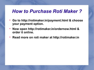 How to Purchase Roti Maker ? 
 Go to http://rotimaker.in/payment.html & choose 
your payment option. 
 Now open http://rotimaker.in/ordernow.html & 
order it online. 
 Read more on roti maker at http://rotimaker.in 
 