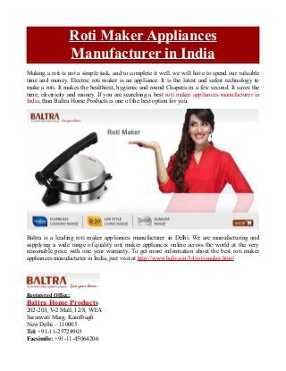 Roti Maker Appliances
Manufacturer in India
Making a roti is not a simple task, and to complete it well, we will have to spend our valuable
time and money. Electric roti maker is an appliance. It is the latest and safest technology to
make a roti. It makes the healthiest, hygienic and round Chapatis in a few second. It saves the
time, electricity and money. If you are searching a best roti maker appliances manufacturer in
India, than Baltra Home Products is one of the best option for you.
Baltra is a leading roti maker appliances manufacturer in Delhi. We are manufacturing and
supplying a wide range of quality roti maker appliances online across the world at the very
reasonable price with one year warranty. To get more information about the best roti maker
appliances manufacturer in India, just visit at http://www.baltra.in/34/roti-maker.html
Registered Office:
Baltra Home Products
202-203, V-2 Mall, 12/8, WEA
Saraswati Marg, Karolbagh
New Delhi – 110005
Tel: +91-11-25728903
Facsimile: +91-11-45064206
 