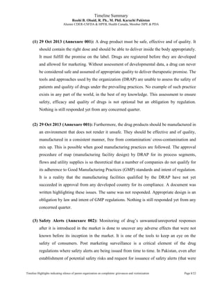 Timeline Summary
Roohi B. Obaid, R. Ph., M. Phil. Karachi Pakistan
Alumni CDER-USFDA & HPFB, Health Canada, Member ISPE & PDA
Timeline Highlights indicating silence of parent organization on complaints/ grievances and victimization Page 1/22
(1) 29 Oct 2013 (Annexure 001): A drug product must be safe, effective and of quality. It
should contain the right dose and should be able to deliver inside the body appropriately.
It must fulfill the promise on the label. Drugs are registered before they are developed
and allowed for marketing. Without assessment of developmental data, a drug can never
be considered safe and assumed of appropriate quality to deliver therapeutic promise. The
tools and approaches used by the organization (DRAP) are unable to assess the safety of
patients and quality of drugs under the prevailing practices. No example of such practice
exists in any part of the world, in the best of my knowledge. This assessment to ensure
safety, efficacy and quality of drugs is not optional but an obligation by regulation.
Nothing is still responded yet from any concerned quarter.
(2) 29 Oct 2013 (Annexure 001): Furthermore, the drug products should be manufactured in
an environment that does not render it unsafe. They should be effective and of quality,
manufactured in a consistent manner, free from contamination/ cross-contamination and
mix up. This is possible when good manufacturing practices are followed. The approval
procedure of map (manufacturing facility design) by DRAP for its process segments,
flows and utility supplies is so theoretical that a number of companies do not qualify for
its adherence to Good Manufacturing Practices (GMP) standards and intent of regulation.
It is a reality that the manufacturing facilities qualified by the DRAP have not yet
succeeded in approval from any developed country for its compliance. A document was
written highlighting these issues. The same was not responded. Appropriate design is an
obligation by law and intent of GMP regulations. Nothing is still responded yet from any
concerned quarter.
(3) Safety Alerts (Annexure 002): Monitoring of drug’s unwanted/unreported responses
after it is introduced in the market is done to uncover any adverse effects that were not
known before its inception in the market. It is one of the tools to keep an eye on the
safety of consumers. Post marketing surveillance is a critical element of the drug
regulations where safety alerts are being issued from time to time. In Pakistan, even after
establishment of potential safety risks and request for issuance of safety alerts (that were
 