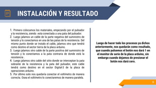 1. Primero colocamos los materiales, empezando por el pulsador
y la resistencia, siendo esta conectada a una pata del pulsador.
2. Luego jalamos un cable de la parte negativa del suministro de
tensión y lo conectamos en una de las patas de la resistencia. Del
mismo punto donde se instalo el cable, jalamos otro que tendrá
como destino el sector tierra de la placa arduino.
3. Luego jalamos otro cable de la parte positiva del suministro de
tensión y lo conectamos a la pata contraria de donde está la
resistencia .
4. Luego jalamos otro cable del sitio donde se interceptan la pata
sobrante de la resistencia y la pata del pulsador, este cable
tendrá como destino en el sector Digital-3 de la placa de
operaciones arduino.
5. Por último solo nos quedaría conectar el voltímetro de manera
correcta. Osea el voltímetro lo conectaremos de manera paralela.
Luego de hacer todo los procesos ya dichos
anteriormente, nos quedarán como resultado,
que cuando pulsemos el botón nos dará 1 en
el monitor de serie de la placa arduino, sin
embargo cuando dejamos de presionar el
botón nos dará cero.
5
INSTALACIÓN Y RESULTADO
 