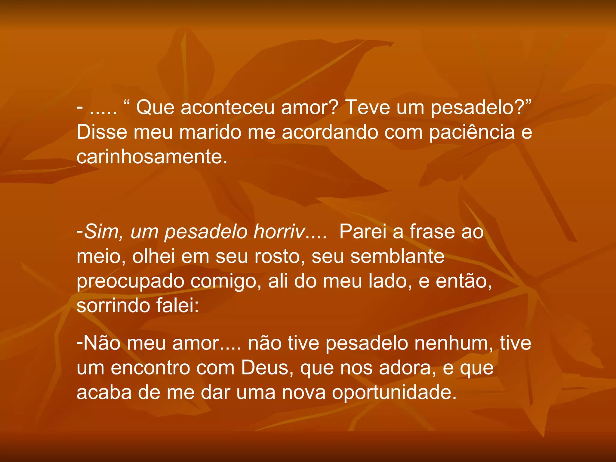 ..... “ Que aconteceu amor? Teve um pesadelo?” Disse meu marido me acordando com paciência e carinhosamente. Sim, um pesadelo horriv ....  Parei a frase ao meio, olhei em seu rosto, seu semblante preocupado comigo, ali do meu lado, e então, sorrindo falei: Não meu amor.... não tive pesadelo nenhum, tive um encontro com Deus, que nos adora, e que acaba de me dar uma nova oportunidade. 
