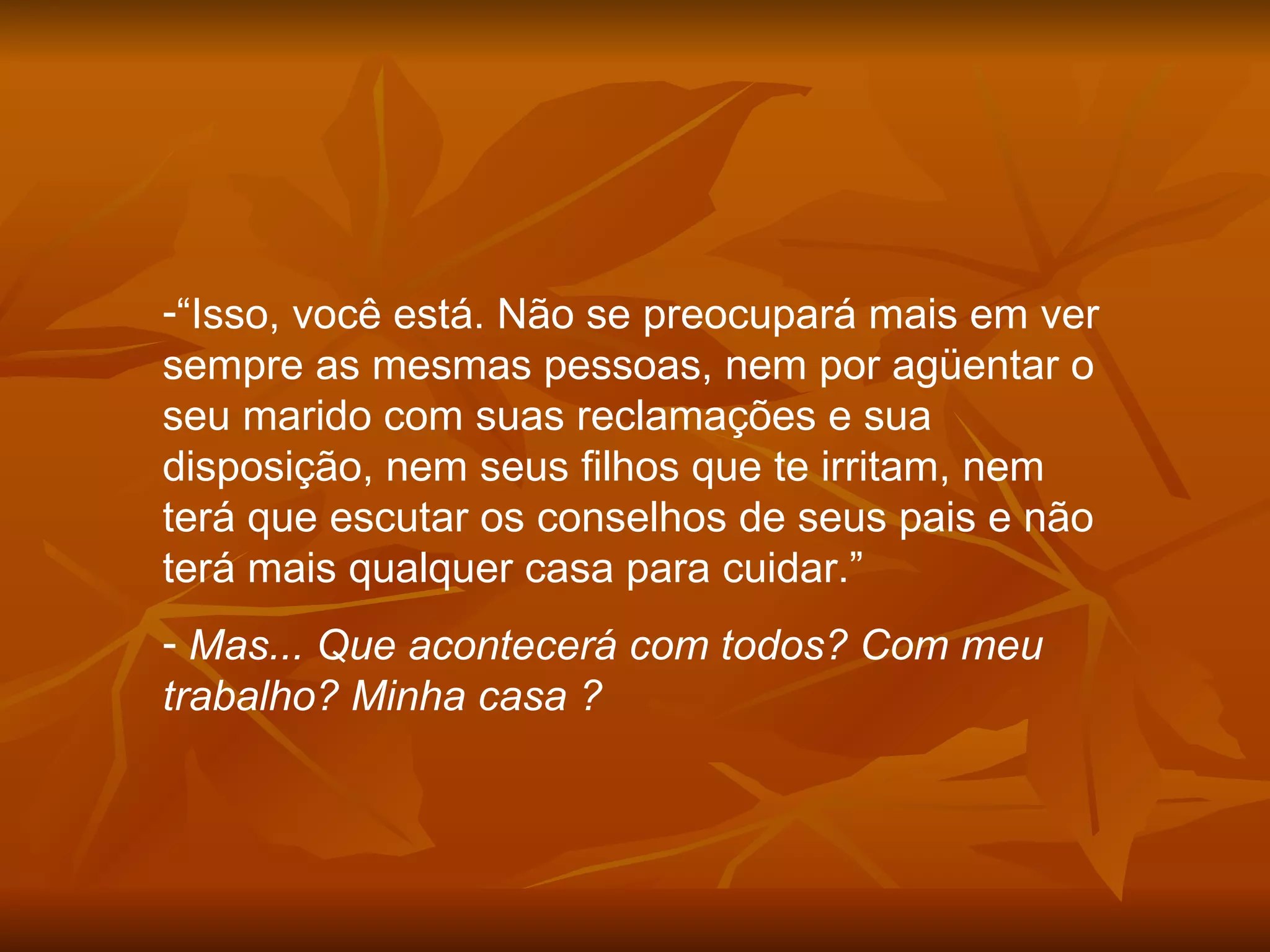 “ Isso, você está. Não se preocupará mais em ver sempre as mesmas pessoas, nem por agüentar o seu marido com suas reclamações e sua disposição, nem seus filhos que te irritam, nem terá que escutar os conselhos de seus pais e não terá mais qualquer casa para cuidar.” Mas... Que acontecerá com todos? Com meu trabalho? Minha casa ?  
