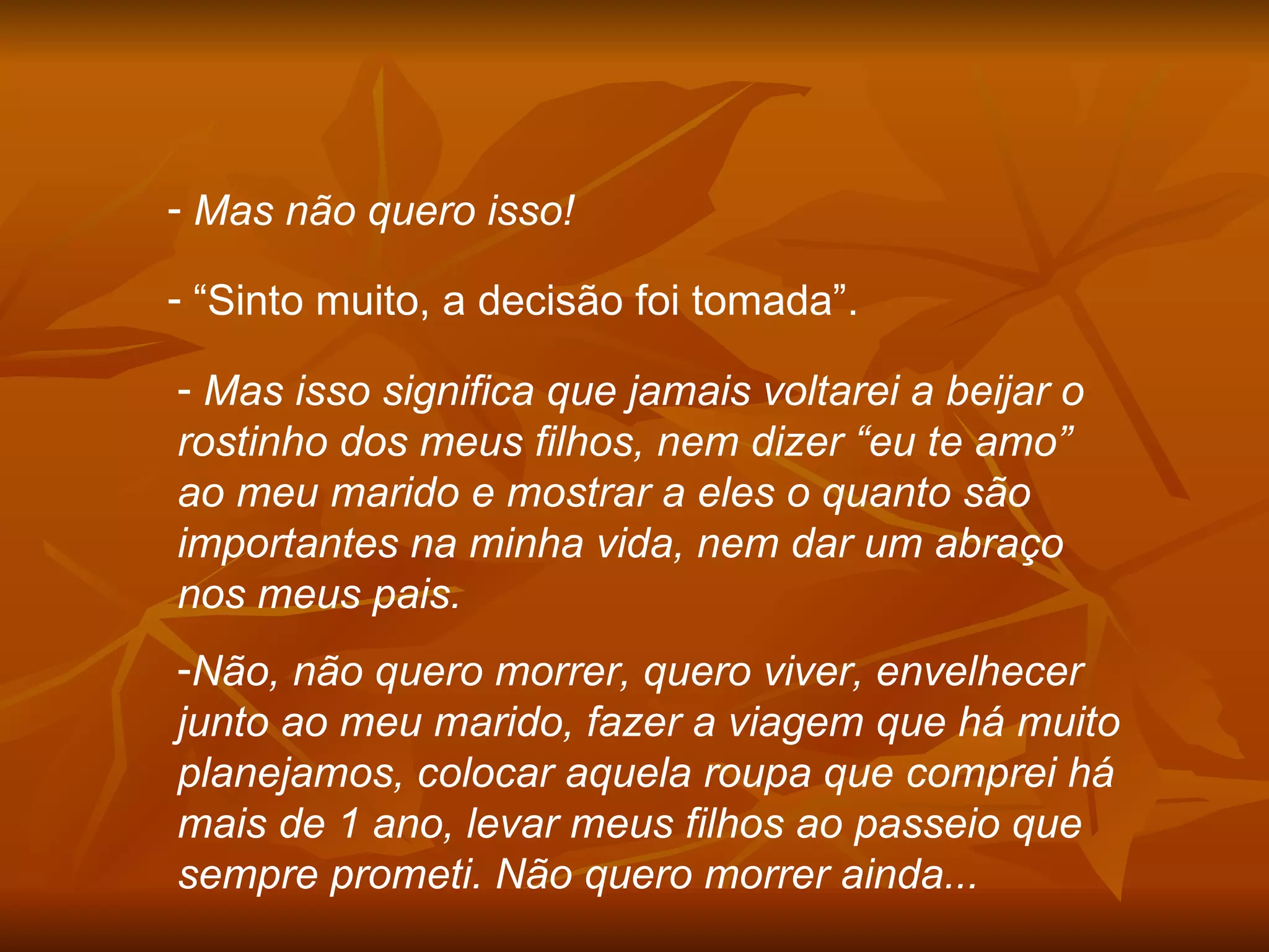 Mas não quero isso! “ Sinto muito, a decisão foi tomada”. Mas isso significa que jamais voltarei a beijar o rostinho dos meus filhos, nem dizer “eu te amo” ao meu marido e mostrar a eles o quanto são importantes na minha vida, nem dar um abraço nos meus pais. Não, não quero morrer, quero viver, envelhecer junto ao meu marido, fazer a viagem que há muito planejamos, colocar aquela roupa que comprei há mais de 1 ano, levar meus filhos ao passeio que sempre prometi. Não quero morrer ainda... 