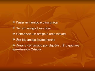 Fazer um amigo é uma graça Ter um amigo é um dom Conservar um amigo é uma virtude Ser teu amigo é uma honra Amar e ser amado por alguém .. É o que nos aproxima do Criador. 