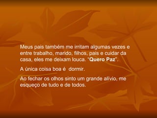 Meus pais também me irritam algumas vezes e entre trabalho, marido, filhos, pais e cuidar da casa, eles me deixam louca. “ Quero Paz ”.  A única coisa boa é  dormir. Ao fechar os olhos sinto um grande alívio, me esqueço de tudo e de todos. 