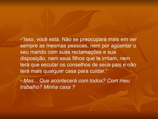 “ Isso, você está. Não se preocupará mais em ver sempre as mesmas pessoas, nem por agüentar o seu marido com suas reclamações e sua disposição, nem seus filhos que te irritam, nem terá que escutar os conselhos de seus pais e não terá mais qualquer casa para cuidar.” Mas... Que acontecerá com todos? Com meu trabalho? Minha casa ?  
